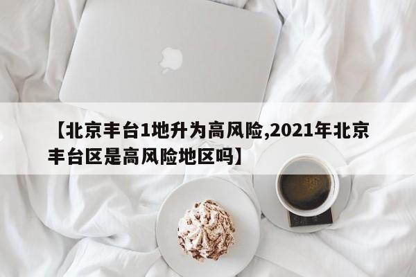 【北京丰台1地升为高风险,2021年北京丰台区是高风险地区吗】