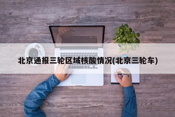 北京通报三轮区域核酸情况(北京三轮车)