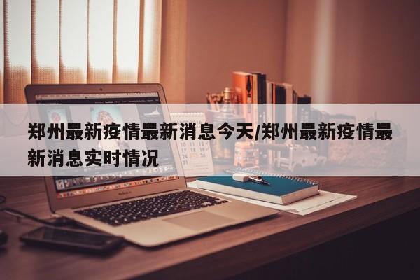 郑州最新疫情最新消息今天/郑州最新疫情最新消息实时情况