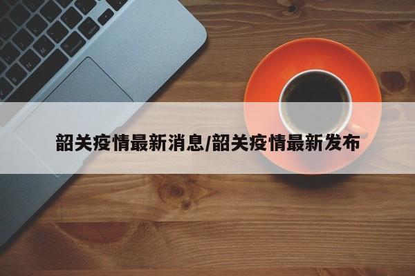 韶关疫情最新消息/韶关疫情最新发布