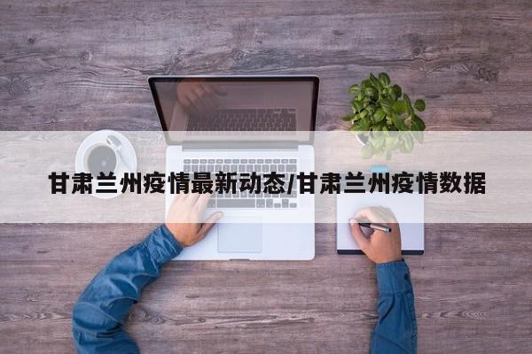甘肃兰州疫情最新动态/甘肃兰州疫情数据