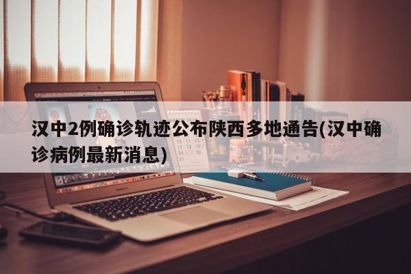 汉中2例确诊轨迹公布陕西多地通告(汉中确诊病例最新消息)