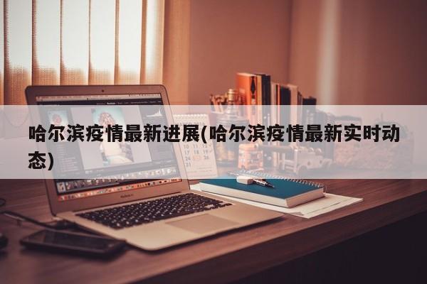 哈尔滨疫情最新进展(哈尔滨疫情最新实时动态)