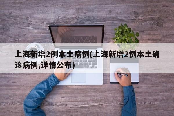 上海新增2例本土病例(上海新增2例本土确诊病例,详情公布)