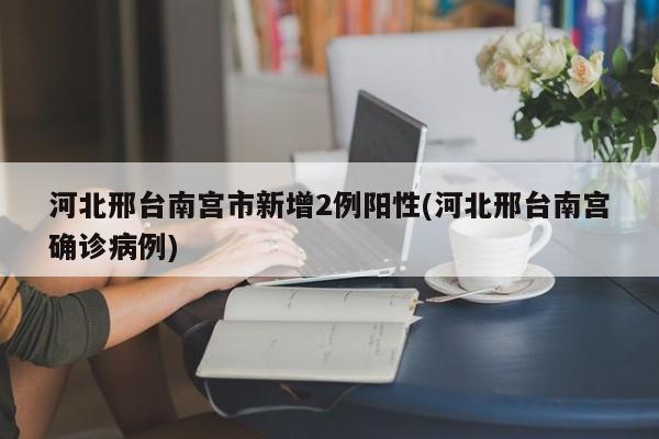河北邢台南宫市新增2例阳性(河北邢台南宫确诊病例)