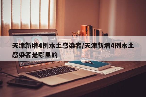天津新增4例本土感染者/天津新增4例本土感染者是哪里的