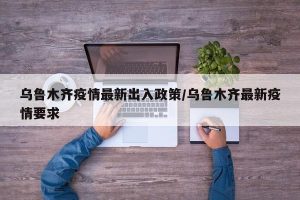 乌鲁木齐疫情最新出入政策/乌鲁木齐最新疫情要求