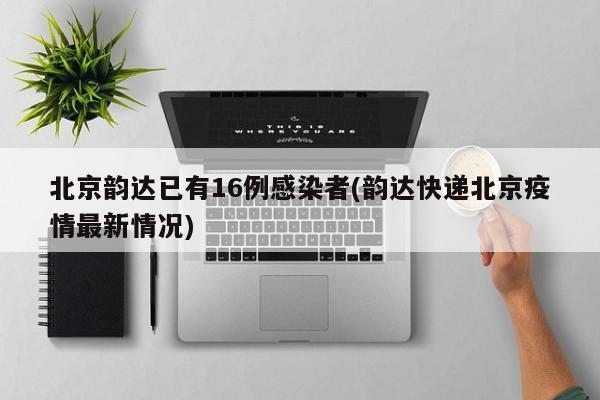 北京韵达已有16例感染者(韵达快递北京疫情最新情况)