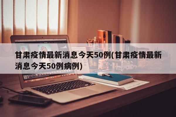 甘肃疫情最新消息今天50例(甘肃疫情最新消息今天50例病例)