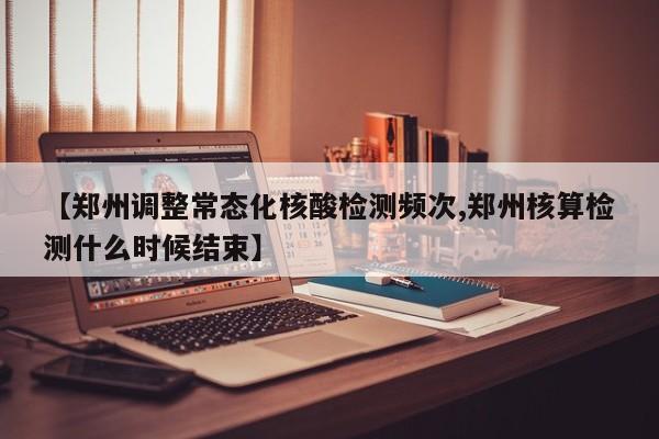 【郑州调整常态化核酸检测频次,郑州核算检测什么时候结束】