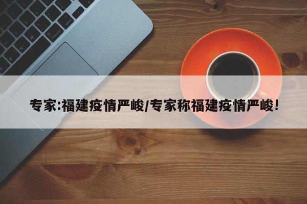 专家:福建疫情严峻/专家称福建疫情严峻!