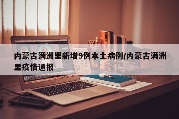 内蒙古满洲里新增9例本土病例/内蒙古满洲里疫情通报