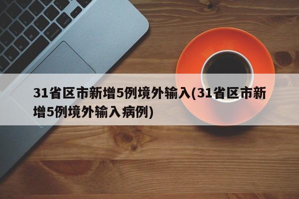 31省区市新增5例境外输入(31省区市新增5例境外输入病例)