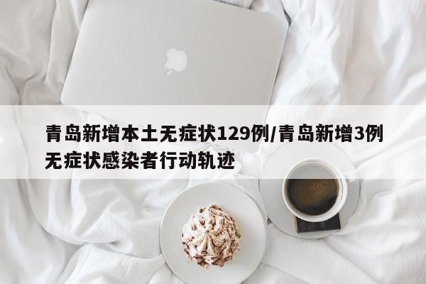 青岛新增本土无症状129例/青岛新增3例无症状感染者行动轨迹