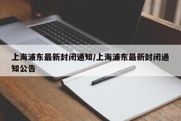 上海浦东最新封闭通知/上海浦东最新封闭通知公告