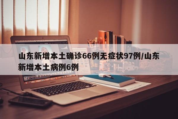 山东新增本土确诊66例无症状97例/山东新增本土病例6例