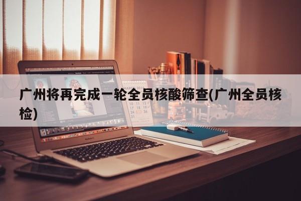 广州将再完成一轮全员核酸筛查(广州全员核检)