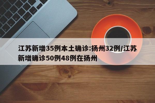 江苏新增35例本土确诊:扬州32例/江苏新增确诊50例48例在扬州