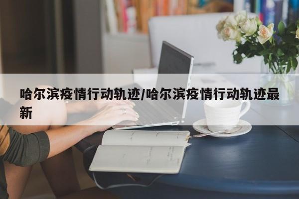 哈尔滨疫情行动轨迹/哈尔滨疫情行动轨迹最新