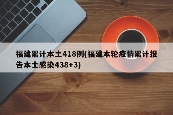 福建累计本土418例(福建本轮疫情累计报告本土感染438+3)