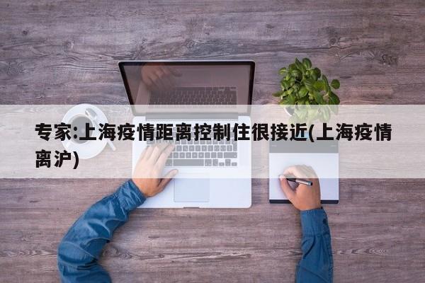 专家:上海疫情距离控制住很接近(上海疫情离沪)