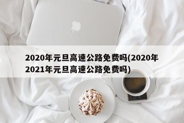 2020年元旦高速公路免费吗(2020年2021年元旦高速公路免费吗)